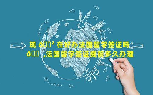 现 🌲 在好办法国留学签证吗 🐠 ,法国留学签证提前多久办理